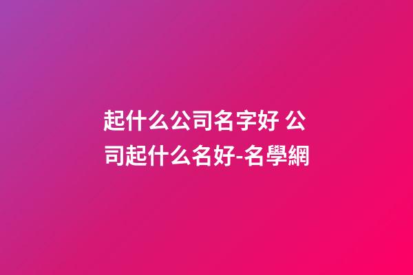起什么公司名字好 公司起什么名好-名學網-第1張-公司起名-玄機派